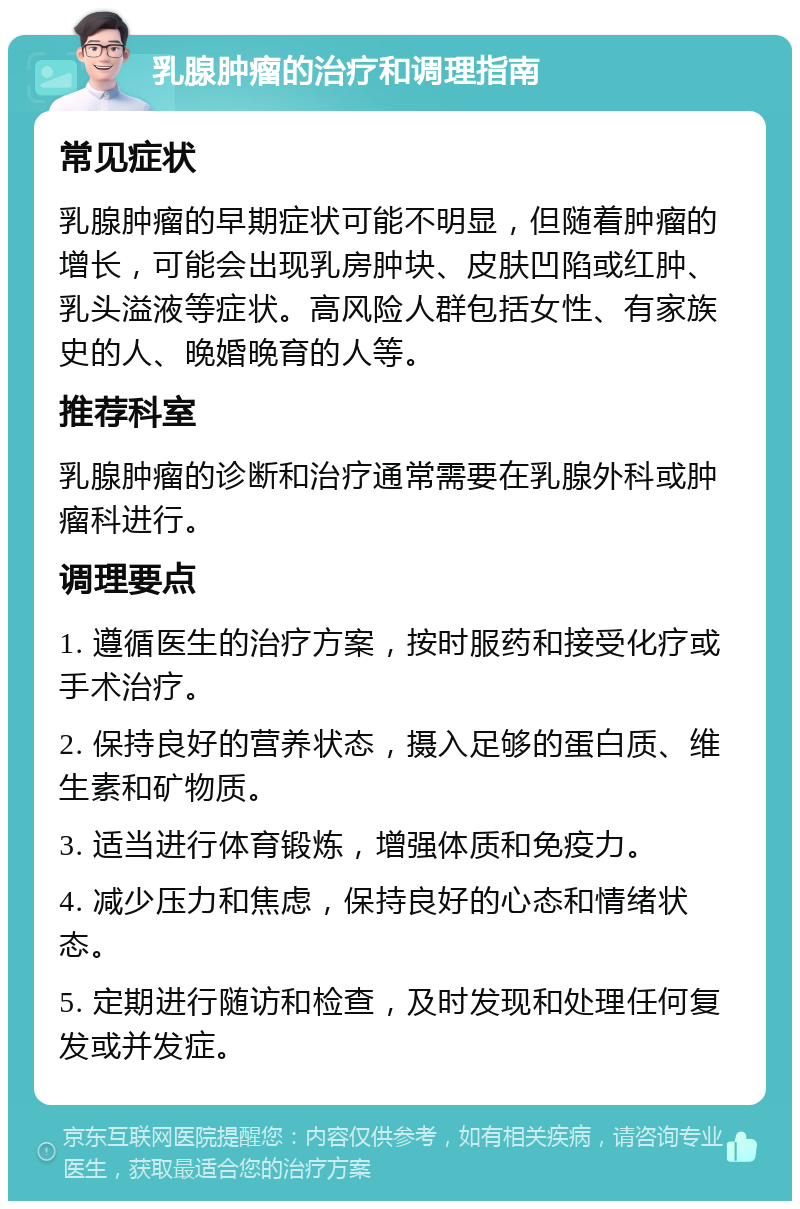 乳腺肿瘤的治疗和调理指南 常见症状 乳腺肿瘤的早期症状可能不明显，但随着肿瘤的增长，可能会出现乳房肿块、皮肤凹陷或红肿、乳头溢液等症状。高风险人群包括女性、有家族史的人、晚婚晚育的人等。 推荐科室 乳腺肿瘤的诊断和治疗通常需要在乳腺外科或肿瘤科进行。 调理要点 1. 遵循医生的治疗方案，按时服药和接受化疗或手术治疗。 2. 保持良好的营养状态，摄入足够的蛋白质、维生素和矿物质。 3. 适当进行体育锻炼，增强体质和免疫力。 4. 减少压力和焦虑，保持良好的心态和情绪状态。 5. 定期进行随访和检查，及时发现和处理任何复发或并发症。