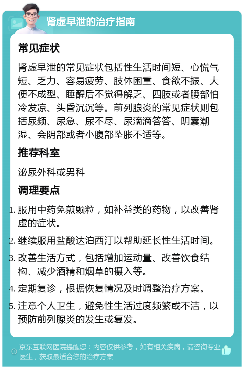 肾虚早泄的治疗指南 常见症状 肾虚早泄的常见症状包括性生活时间短、心慌气短、乏力、容易疲劳、肢体困重、食欲不振、大便不成型、睡醒后不觉得解乏、四肢或者腰部怕冷发凉、头昏沉沉等。前列腺炎的常见症状则包括尿频、尿急、尿不尽、尿滴滴答答、阴囊潮湿、会阴部或者小腹部坠胀不适等。 推荐科室 泌尿外科或男科 调理要点 服用中药免煎颗粒，如补益类的药物，以改善肾虚的症状。 继续服用盐酸达泊西汀以帮助延长性生活时间。 改善生活方式，包括增加运动量、改善饮食结构、减少酒精和烟草的摄入等。 定期复诊，根据恢复情况及时调整治疗方案。 注意个人卫生，避免性生活过度频繁或不洁，以预防前列腺炎的发生或复发。