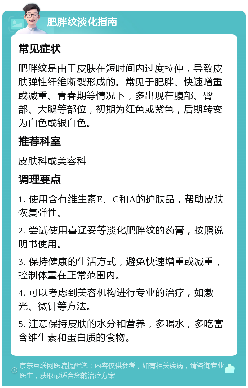 肥胖纹淡化指南 常见症状 肥胖纹是由于皮肤在短时间内过度拉伸，导致皮肤弹性纤维断裂形成的。常见于肥胖、快速增重或减重、青春期等情况下，多出现在腹部、臀部、大腿等部位，初期为红色或紫色，后期转变为白色或银白色。 推荐科室 皮肤科或美容科 调理要点 1. 使用含有维生素E、C和A的护肤品，帮助皮肤恢复弹性。 2. 尝试使用喜辽妥等淡化肥胖纹的药膏，按照说明书使用。 3. 保持健康的生活方式，避免快速增重或减重，控制体重在正常范围内。 4. 可以考虑到美容机构进行专业的治疗，如激光、微针等方法。 5. 注意保持皮肤的水分和营养，多喝水，多吃富含维生素和蛋白质的食物。