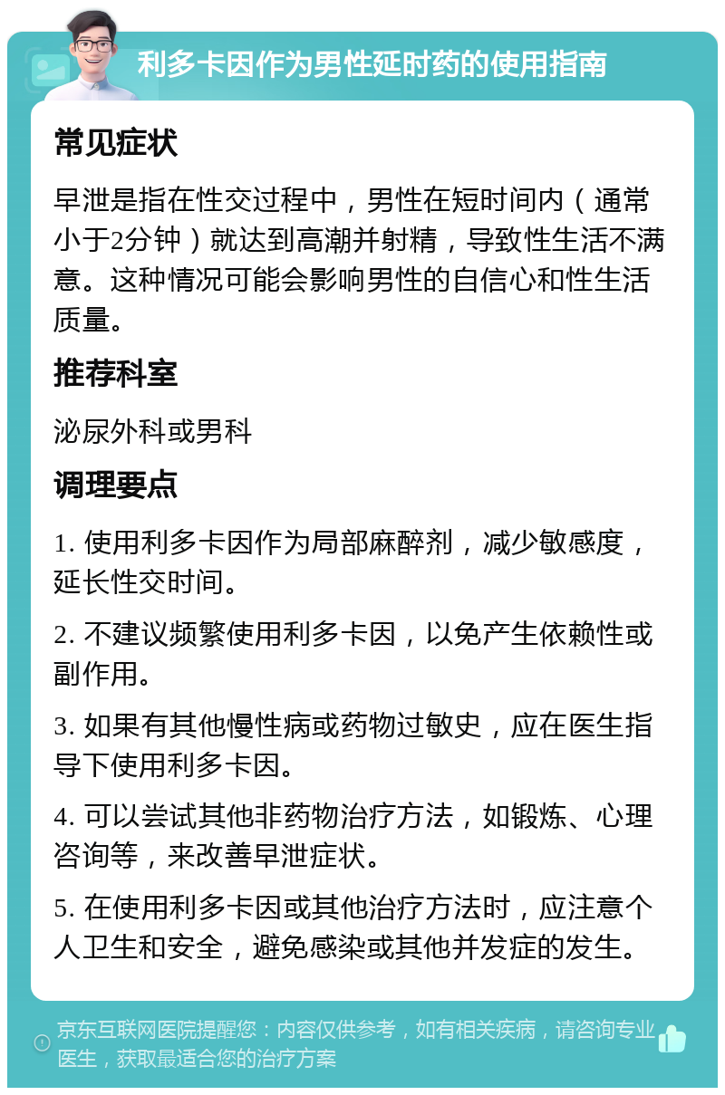 利多卡因作为男性延时药的使用指南 常见症状 早泄是指在性交过程中，男性在短时间内（通常小于2分钟）就达到高潮并射精，导致性生活不满意。这种情况可能会影响男性的自信心和性生活质量。 推荐科室 泌尿外科或男科 调理要点 1. 使用利多卡因作为局部麻醉剂，减少敏感度，延长性交时间。 2. 不建议频繁使用利多卡因，以免产生依赖性或副作用。 3. 如果有其他慢性病或药物过敏史，应在医生指导下使用利多卡因。 4. 可以尝试其他非药物治疗方法，如锻炼、心理咨询等，来改善早泄症状。 5. 在使用利多卡因或其他治疗方法时，应注意个人卫生和安全，避免感染或其他并发症的发生。