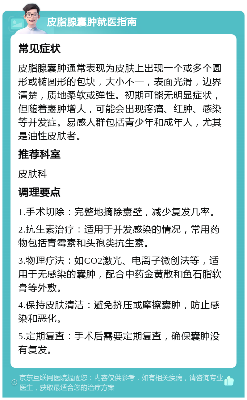 皮脂腺囊肿就医指南 常见症状 皮脂腺囊肿通常表现为皮肤上出现一个或多个圆形或椭圆形的包块，大小不一，表面光滑，边界清楚，质地柔软或弹性。初期可能无明显症状，但随着囊肿增大，可能会出现疼痛、红肿、感染等并发症。易感人群包括青少年和成年人，尤其是油性皮肤者。 推荐科室 皮肤科 调理要点 1.手术切除：完整地摘除囊壁，减少复发几率。 2.抗生素治疗：适用于并发感染的情况，常用药物包括青霉素和头孢类抗生素。 3.物理疗法：如CO2激光、电离子微创法等，适用于无感染的囊肿，配合中药金黄散和鱼石脂软膏等外敷。 4.保持皮肤清洁：避免挤压或摩擦囊肿，防止感染和恶化。 5.定期复查：手术后需要定期复查，确保囊肿没有复发。