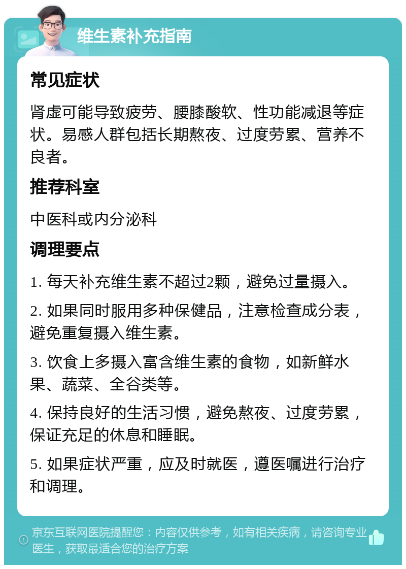 维生素补充指南 常见症状 肾虚可能导致疲劳、腰膝酸软、性功能减退等症状。易感人群包括长期熬夜、过度劳累、营养不良者。 推荐科室 中医科或内分泌科 调理要点 1. 每天补充维生素不超过2颗，避免过量摄入。 2. 如果同时服用多种保健品，注意检查成分表，避免重复摄入维生素。 3. 饮食上多摄入富含维生素的食物，如新鲜水果、蔬菜、全谷类等。 4. 保持良好的生活习惯，避免熬夜、过度劳累，保证充足的休息和睡眠。 5. 如果症状严重，应及时就医，遵医嘱进行治疗和调理。