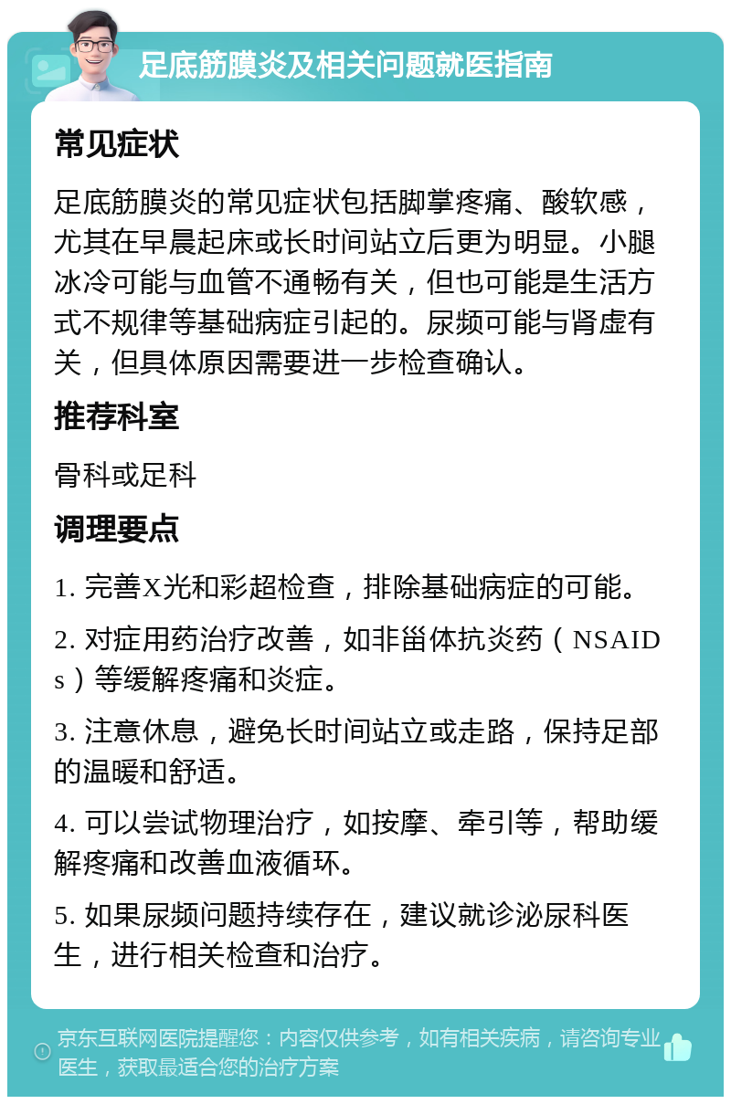 足底筋膜炎及相关问题就医指南 常见症状 足底筋膜炎的常见症状包括脚掌疼痛、酸软感，尤其在早晨起床或长时间站立后更为明显。小腿冰冷可能与血管不通畅有关，但也可能是生活方式不规律等基础病症引起的。尿频可能与肾虚有关，但具体原因需要进一步检查确认。 推荐科室 骨科或足科 调理要点 1. 完善X光和彩超检查，排除基础病症的可能。 2. 对症用药治疗改善，如非甾体抗炎药（NSAIDs）等缓解疼痛和炎症。 3. 注意休息，避免长时间站立或走路，保持足部的温暖和舒适。 4. 可以尝试物理治疗，如按摩、牵引等，帮助缓解疼痛和改善血液循环。 5. 如果尿频问题持续存在，建议就诊泌尿科医生，进行相关检查和治疗。