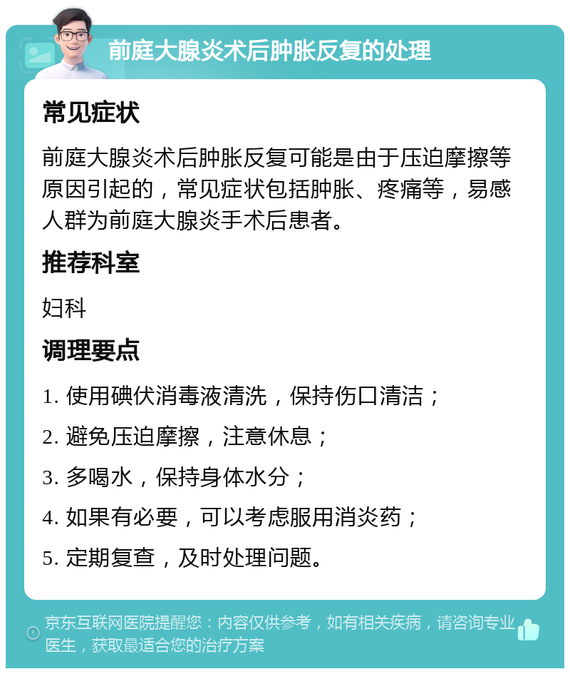 前庭大腺炎术后肿胀反复的处理 常见症状 前庭大腺炎术后肿胀反复可能是由于压迫摩擦等原因引起的，常见症状包括肿胀、疼痛等，易感人群为前庭大腺炎手术后患者。 推荐科室 妇科 调理要点 1. 使用碘伏消毒液清洗，保持伤口清洁； 2. 避免压迫摩擦，注意休息； 3. 多喝水，保持身体水分； 4. 如果有必要，可以考虑服用消炎药； 5. 定期复查，及时处理问题。