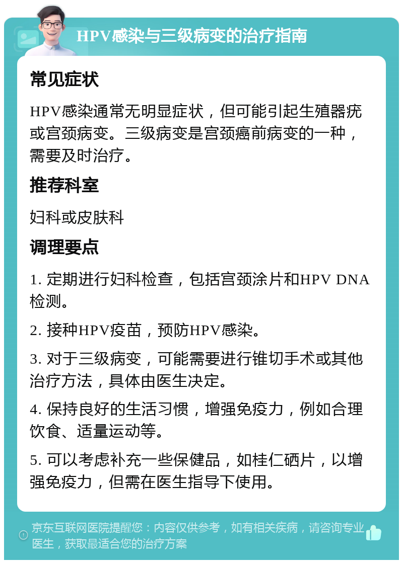 HPV感染与三级病变的治疗指南 常见症状 HPV感染通常无明显症状，但可能引起生殖器疣或宫颈病变。三级病变是宫颈癌前病变的一种，需要及时治疗。 推荐科室 妇科或皮肤科 调理要点 1. 定期进行妇科检查，包括宫颈涂片和HPV DNA检测。 2. 接种HPV疫苗，预防HPV感染。 3. 对于三级病变，可能需要进行锥切手术或其他治疗方法，具体由医生决定。 4. 保持良好的生活习惯，增强免疫力，例如合理饮食、适量运动等。 5. 可以考虑补充一些保健品，如桂仁硒片，以增强免疫力，但需在医生指导下使用。