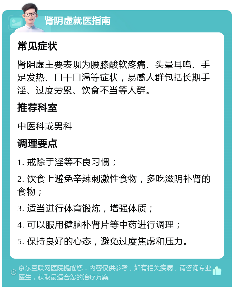 肾阴虚就医指南 常见症状 肾阴虚主要表现为腰膝酸软疼痛、头晕耳鸣、手足发热、口干口渴等症状，易感人群包括长期手淫、过度劳累、饮食不当等人群。 推荐科室 中医科或男科 调理要点 1. 戒除手淫等不良习惯； 2. 饮食上避免辛辣刺激性食物，多吃滋阴补肾的食物； 3. 适当进行体育锻炼，增强体质； 4. 可以服用健脑补肾片等中药进行调理； 5. 保持良好的心态，避免过度焦虑和压力。