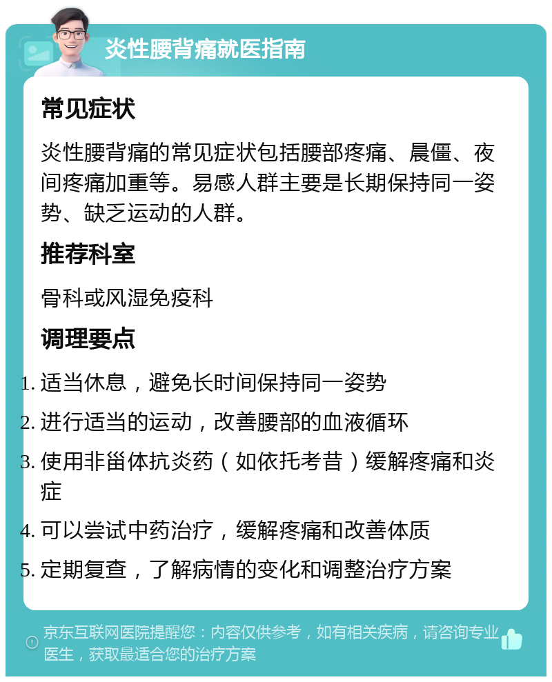 炎性腰背痛就医指南 常见症状 炎性腰背痛的常见症状包括腰部疼痛、晨僵、夜间疼痛加重等。易感人群主要是长期保持同一姿势、缺乏运动的人群。 推荐科室 骨科或风湿免疫科 调理要点 适当休息，避免长时间保持同一姿势 进行适当的运动，改善腰部的血液循环 使用非甾体抗炎药（如依托考昔）缓解疼痛和炎症 可以尝试中药治疗，缓解疼痛和改善体质 定期复查，了解病情的变化和调整治疗方案