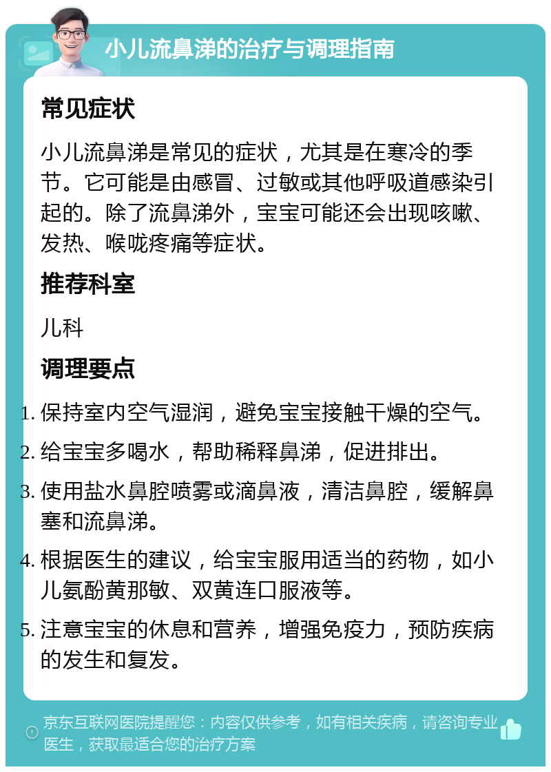 小儿流鼻涕的治疗与调理指南 常见症状 小儿流鼻涕是常见的症状，尤其是在寒冷的季节。它可能是由感冒、过敏或其他呼吸道感染引起的。除了流鼻涕外，宝宝可能还会出现咳嗽、发热、喉咙疼痛等症状。 推荐科室 儿科 调理要点 保持室内空气湿润，避免宝宝接触干燥的空气。 给宝宝多喝水，帮助稀释鼻涕，促进排出。 使用盐水鼻腔喷雾或滴鼻液，清洁鼻腔，缓解鼻塞和流鼻涕。 根据医生的建议，给宝宝服用适当的药物，如小儿氨酚黄那敏、双黄连口服液等。 注意宝宝的休息和营养，增强免疫力，预防疾病的发生和复发。