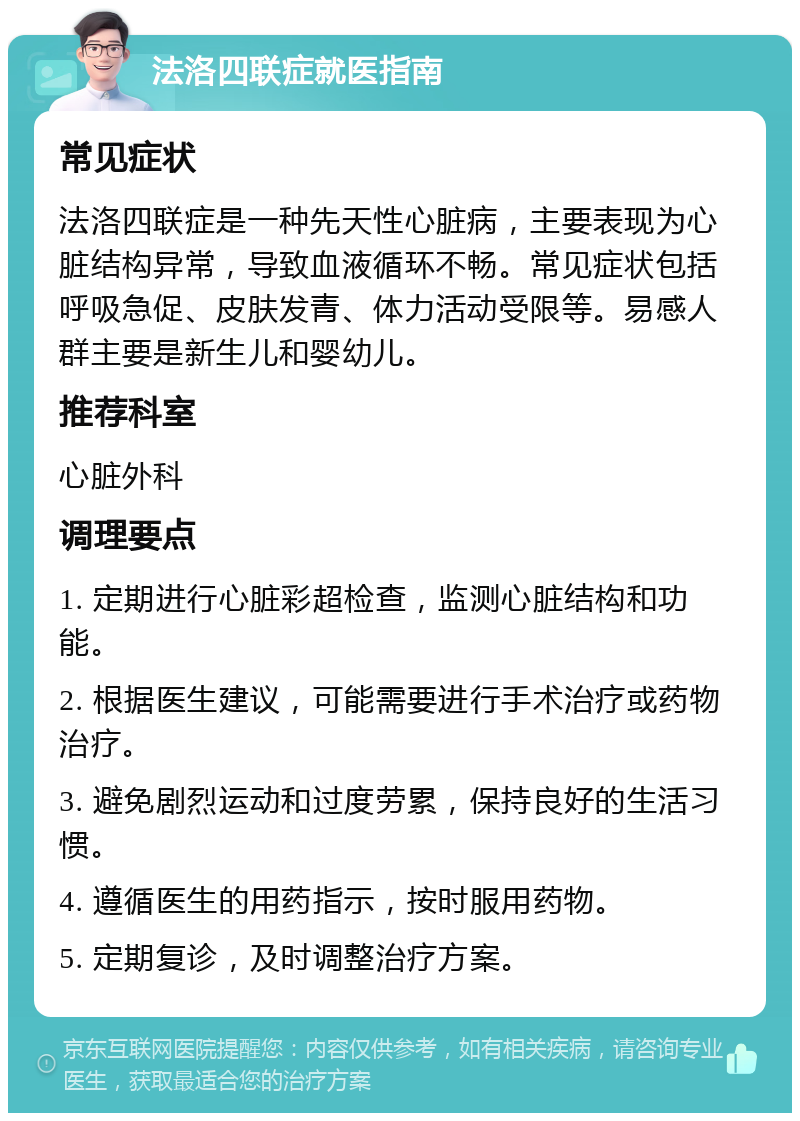 法洛四联症就医指南 常见症状 法洛四联症是一种先天性心脏病，主要表现为心脏结构异常，导致血液循环不畅。常见症状包括呼吸急促、皮肤发青、体力活动受限等。易感人群主要是新生儿和婴幼儿。 推荐科室 心脏外科 调理要点 1. 定期进行心脏彩超检查，监测心脏结构和功能。 2. 根据医生建议，可能需要进行手术治疗或药物治疗。 3. 避免剧烈运动和过度劳累，保持良好的生活习惯。 4. 遵循医生的用药指示，按时服用药物。 5. 定期复诊，及时调整治疗方案。