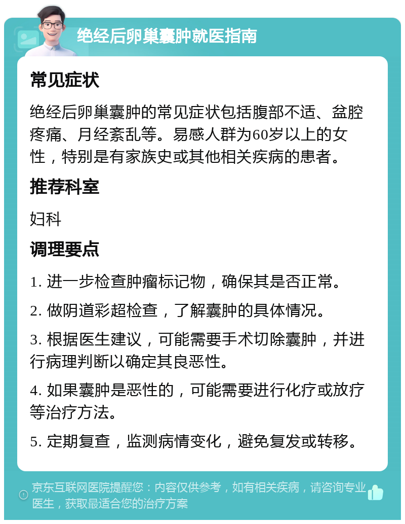 绝经后卵巢囊肿就医指南 常见症状 绝经后卵巢囊肿的常见症状包括腹部不适、盆腔疼痛、月经紊乱等。易感人群为60岁以上的女性，特别是有家族史或其他相关疾病的患者。 推荐科室 妇科 调理要点 1. 进一步检查肿瘤标记物，确保其是否正常。 2. 做阴道彩超检查，了解囊肿的具体情况。 3. 根据医生建议，可能需要手术切除囊肿，并进行病理判断以确定其良恶性。 4. 如果囊肿是恶性的，可能需要进行化疗或放疗等治疗方法。 5. 定期复查，监测病情变化，避免复发或转移。