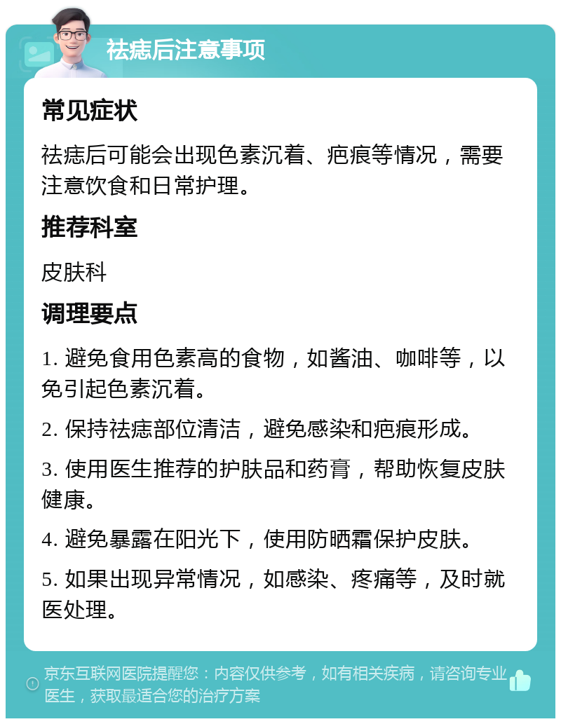 祛痣后注意事项 常见症状 祛痣后可能会出现色素沉着、疤痕等情况，需要注意饮食和日常护理。 推荐科室 皮肤科 调理要点 1. 避免食用色素高的食物，如酱油、咖啡等，以免引起色素沉着。 2. 保持祛痣部位清洁，避免感染和疤痕形成。 3. 使用医生推荐的护肤品和药膏，帮助恢复皮肤健康。 4. 避免暴露在阳光下，使用防晒霜保护皮肤。 5. 如果出现异常情况，如感染、疼痛等，及时就医处理。