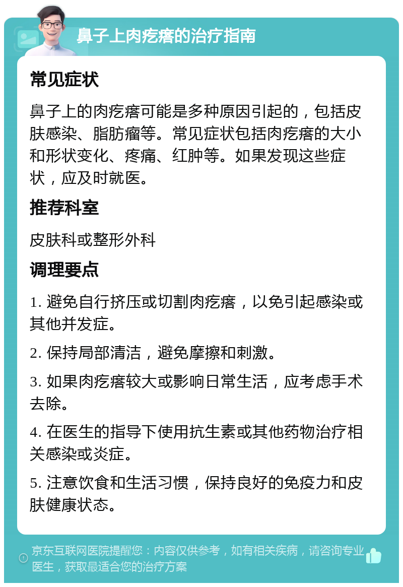 鼻子上肉疙瘩的治疗指南 常见症状 鼻子上的肉疙瘩可能是多种原因引起的，包括皮肤感染、脂肪瘤等。常见症状包括肉疙瘩的大小和形状变化、疼痛、红肿等。如果发现这些症状，应及时就医。 推荐科室 皮肤科或整形外科 调理要点 1. 避免自行挤压或切割肉疙瘩，以免引起感染或其他并发症。 2. 保持局部清洁，避免摩擦和刺激。 3. 如果肉疙瘩较大或影响日常生活，应考虑手术去除。 4. 在医生的指导下使用抗生素或其他药物治疗相关感染或炎症。 5. 注意饮食和生活习惯，保持良好的免疫力和皮肤健康状态。