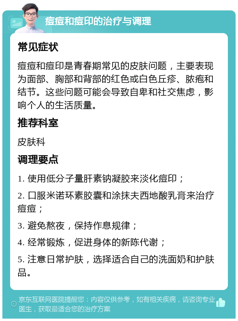 痘痘和痘印的治疗与调理 常见症状 痘痘和痘印是青春期常见的皮肤问题，主要表现为面部、胸部和背部的红色或白色丘疹、脓疱和结节。这些问题可能会导致自卑和社交焦虑，影响个人的生活质量。 推荐科室 皮肤科 调理要点 1. 使用低分子量肝素钠凝胶来淡化痘印； 2. 口服米诺环素胶囊和涂抹夫西地酸乳膏来治疗痘痘； 3. 避免熬夜，保持作息规律； 4. 经常锻炼，促进身体的新陈代谢； 5. 注意日常护肤，选择适合自己的洗面奶和护肤品。