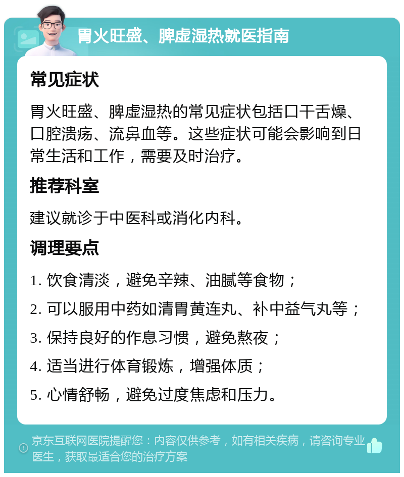 胃火旺盛、脾虚湿热就医指南 常见症状 胃火旺盛、脾虚湿热的常见症状包括口干舌燥、口腔溃疡、流鼻血等。这些症状可能会影响到日常生活和工作，需要及时治疗。 推荐科室 建议就诊于中医科或消化内科。 调理要点 1. 饮食清淡，避免辛辣、油腻等食物； 2. 可以服用中药如清胃黄连丸、补中益气丸等； 3. 保持良好的作息习惯，避免熬夜； 4. 适当进行体育锻炼，增强体质； 5. 心情舒畅，避免过度焦虑和压力。