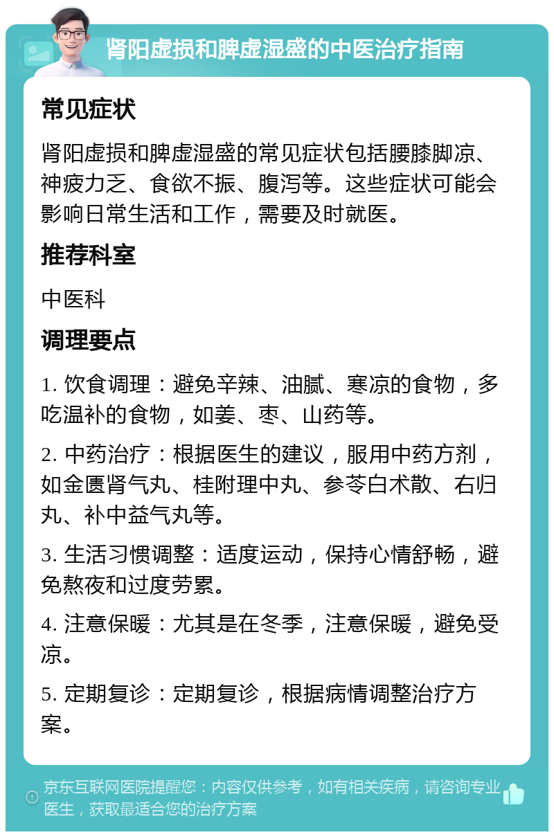 肾阳虚损和脾虚湿盛的中医治疗指南 常见症状 肾阳虚损和脾虚湿盛的常见症状包括腰膝脚凉、神疲力乏、食欲不振、腹泻等。这些症状可能会影响日常生活和工作，需要及时就医。 推荐科室 中医科 调理要点 1. 饮食调理：避免辛辣、油腻、寒凉的食物，多吃温补的食物，如姜、枣、山药等。 2. 中药治疗：根据医生的建议，服用中药方剂，如金匮肾气丸、桂附理中丸、参苓白术散、右归丸、补中益气丸等。 3. 生活习惯调整：适度运动，保持心情舒畅，避免熬夜和过度劳累。 4. 注意保暖：尤其是在冬季，注意保暖，避免受凉。 5. 定期复诊：定期复诊，根据病情调整治疗方案。