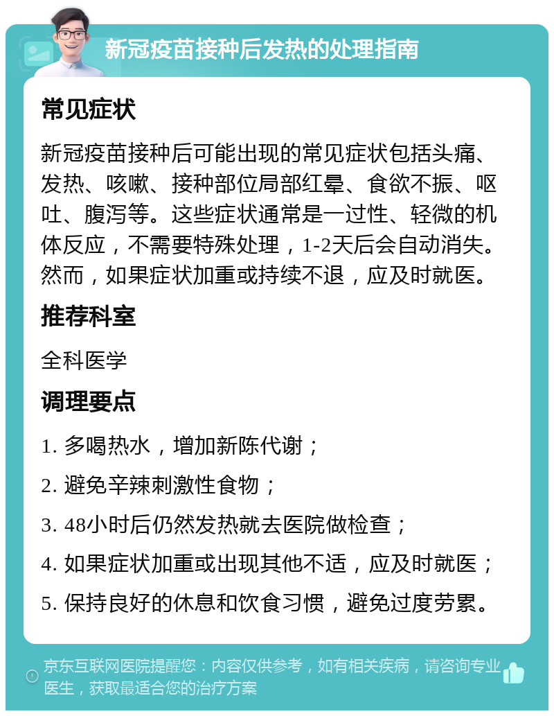 新冠疫苗接种后发热的处理指南 常见症状 新冠疫苗接种后可能出现的常见症状包括头痛、发热、咳嗽、接种部位局部红晕、食欲不振、呕吐、腹泻等。这些症状通常是一过性、轻微的机体反应，不需要特殊处理，1-2天后会自动消失。然而，如果症状加重或持续不退，应及时就医。 推荐科室 全科医学 调理要点 1. 多喝热水，增加新陈代谢； 2. 避免辛辣刺激性食物； 3. 48小时后仍然发热就去医院做检查； 4. 如果症状加重或出现其他不适，应及时就医； 5. 保持良好的休息和饮食习惯，避免过度劳累。