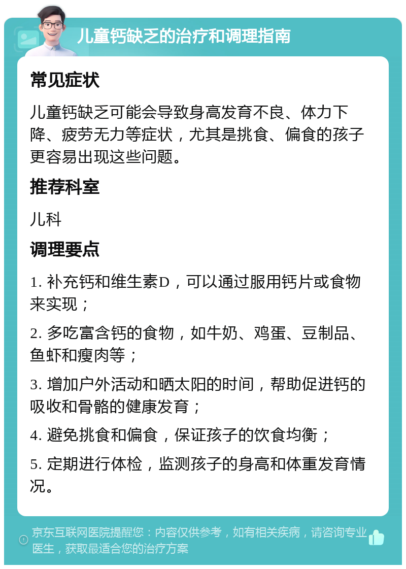 儿童钙缺乏的治疗和调理指南 常见症状 儿童钙缺乏可能会导致身高发育不良、体力下降、疲劳无力等症状，尤其是挑食、偏食的孩子更容易出现这些问题。 推荐科室 儿科 调理要点 1. 补充钙和维生素D，可以通过服用钙片或食物来实现； 2. 多吃富含钙的食物，如牛奶、鸡蛋、豆制品、鱼虾和瘦肉等； 3. 增加户外活动和晒太阳的时间，帮助促进钙的吸收和骨骼的健康发育； 4. 避免挑食和偏食，保证孩子的饮食均衡； 5. 定期进行体检，监测孩子的身高和体重发育情况。