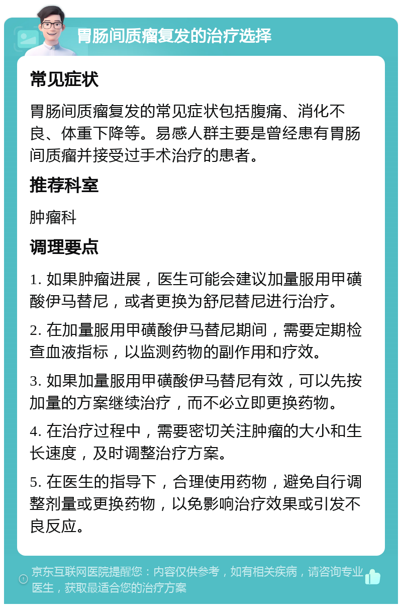 胃肠间质瘤复发的治疗选择 常见症状 胃肠间质瘤复发的常见症状包括腹痛、消化不良、体重下降等。易感人群主要是曾经患有胃肠间质瘤并接受过手术治疗的患者。 推荐科室 肿瘤科 调理要点 1. 如果肿瘤进展，医生可能会建议加量服用甲磺酸伊马替尼，或者更换为舒尼替尼进行治疗。 2. 在加量服用甲磺酸伊马替尼期间，需要定期检查血液指标，以监测药物的副作用和疗效。 3. 如果加量服用甲磺酸伊马替尼有效，可以先按加量的方案继续治疗，而不必立即更换药物。 4. 在治疗过程中，需要密切关注肿瘤的大小和生长速度，及时调整治疗方案。 5. 在医生的指导下，合理使用药物，避免自行调整剂量或更换药物，以免影响治疗效果或引发不良反应。