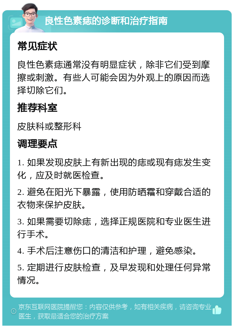 良性色素痣的诊断和治疗指南 常见症状 良性色素痣通常没有明显症状，除非它们受到摩擦或刺激。有些人可能会因为外观上的原因而选择切除它们。 推荐科室 皮肤科或整形科 调理要点 1. 如果发现皮肤上有新出现的痣或现有痣发生变化，应及时就医检查。 2. 避免在阳光下暴露，使用防晒霜和穿戴合适的衣物来保护皮肤。 3. 如果需要切除痣，选择正规医院和专业医生进行手术。 4. 手术后注意伤口的清洁和护理，避免感染。 5. 定期进行皮肤检查，及早发现和处理任何异常情况。