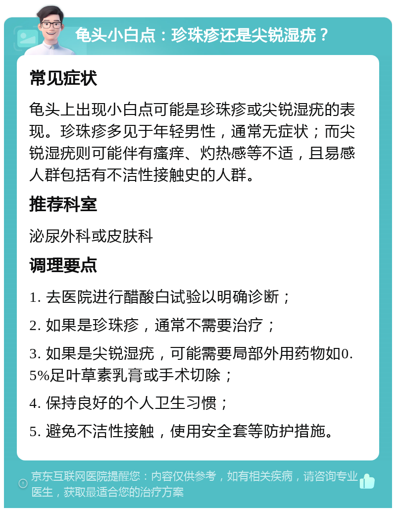 龟头小白点：珍珠疹还是尖锐湿疣？ 常见症状 龟头上出现小白点可能是珍珠疹或尖锐湿疣的表现。珍珠疹多见于年轻男性，通常无症状；而尖锐湿疣则可能伴有瘙痒、灼热感等不适，且易感人群包括有不洁性接触史的人群。 推荐科室 泌尿外科或皮肤科 调理要点 1. 去医院进行醋酸白试验以明确诊断； 2. 如果是珍珠疹，通常不需要治疗； 3. 如果是尖锐湿疣，可能需要局部外用药物如0.5%足叶草素乳膏或手术切除； 4. 保持良好的个人卫生习惯； 5. 避免不洁性接触，使用安全套等防护措施。