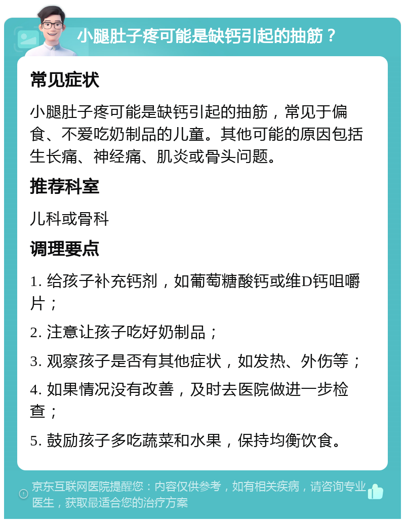 小腿肚子疼可能是缺钙引起的抽筋？ 常见症状 小腿肚子疼可能是缺钙引起的抽筋，常见于偏食、不爱吃奶制品的儿童。其他可能的原因包括生长痛、神经痛、肌炎或骨头问题。 推荐科室 儿科或骨科 调理要点 1. 给孩子补充钙剂，如葡萄糖酸钙或维D钙咀嚼片； 2. 注意让孩子吃好奶制品； 3. 观察孩子是否有其他症状，如发热、外伤等； 4. 如果情况没有改善，及时去医院做进一步检查； 5. 鼓励孩子多吃蔬菜和水果，保持均衡饮食。