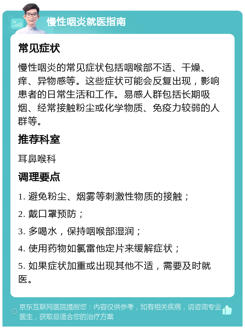 慢性咽炎就医指南 常见症状 慢性咽炎的常见症状包括咽喉部不适、干燥、痒、异物感等。这些症状可能会反复出现，影响患者的日常生活和工作。易感人群包括长期吸烟、经常接触粉尘或化学物质、免疫力较弱的人群等。 推荐科室 耳鼻喉科 调理要点 1. 避免粉尘、烟雾等刺激性物质的接触； 2. 戴口罩预防； 3. 多喝水，保持咽喉部湿润； 4. 使用药物如氯雷他定片来缓解症状； 5. 如果症状加重或出现其他不适，需要及时就医。