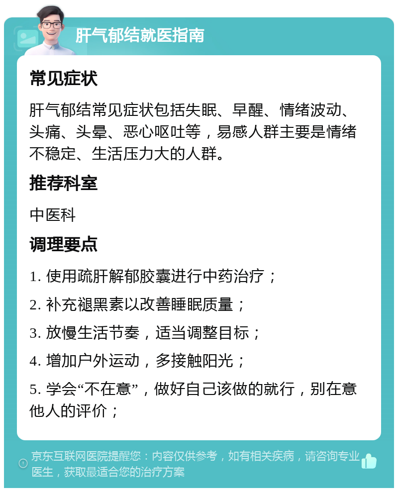 肝气郁结就医指南 常见症状 肝气郁结常见症状包括失眠、早醒、情绪波动、头痛、头晕、恶心呕吐等，易感人群主要是情绪不稳定、生活压力大的人群。 推荐科室 中医科 调理要点 1. 使用疏肝解郁胶囊进行中药治疗； 2. 补充褪黑素以改善睡眠质量； 3. 放慢生活节奏，适当调整目标； 4. 增加户外运动，多接触阳光； 5. 学会“不在意”，做好自己该做的就行，别在意他人的评价；