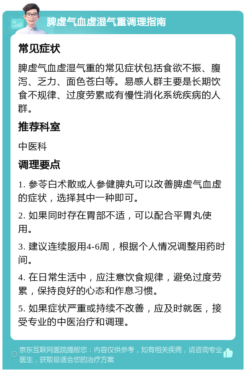 脾虚气血虚湿气重调理指南 常见症状 脾虚气血虚湿气重的常见症状包括食欲不振、腹泻、乏力、面色苍白等。易感人群主要是长期饮食不规律、过度劳累或有慢性消化系统疾病的人群。 推荐科室 中医科 调理要点 1. 参苓白术散或人参健脾丸可以改善脾虚气血虚的症状，选择其中一种即可。 2. 如果同时存在胃部不适，可以配合平胃丸使用。 3. 建议连续服用4-6周，根据个人情况调整用药时间。 4. 在日常生活中，应注意饮食规律，避免过度劳累，保持良好的心态和作息习惯。 5. 如果症状严重或持续不改善，应及时就医，接受专业的中医治疗和调理。