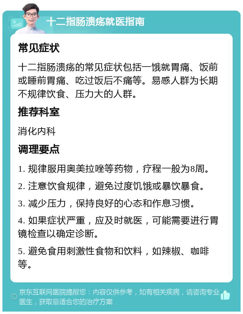 十二指肠溃疡就医指南 常见症状 十二指肠溃疡的常见症状包括一饿就胃痛、饭前或睡前胃痛、吃过饭后不痛等。易感人群为长期不规律饮食、压力大的人群。 推荐科室 消化内科 调理要点 1. 规律服用奥美拉唑等药物，疗程一般为8周。 2. 注意饮食规律，避免过度饥饿或暴饮暴食。 3. 减少压力，保持良好的心态和作息习惯。 4. 如果症状严重，应及时就医，可能需要进行胃镜检查以确定诊断。 5. 避免食用刺激性食物和饮料，如辣椒、咖啡等。