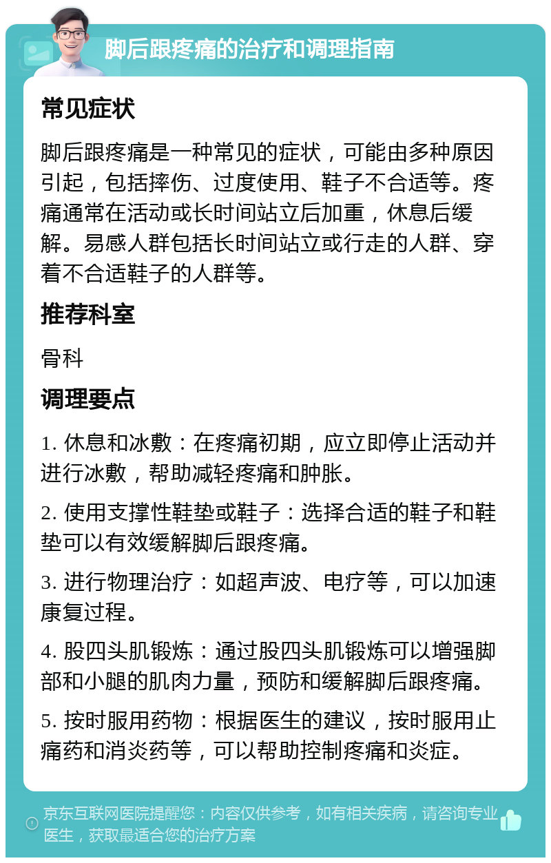 脚后跟疼痛的治疗和调理指南 常见症状 脚后跟疼痛是一种常见的症状，可能由多种原因引起，包括摔伤、过度使用、鞋子不合适等。疼痛通常在活动或长时间站立后加重，休息后缓解。易感人群包括长时间站立或行走的人群、穿着不合适鞋子的人群等。 推荐科室 骨科 调理要点 1. 休息和冰敷：在疼痛初期，应立即停止活动并进行冰敷，帮助减轻疼痛和肿胀。 2. 使用支撑性鞋垫或鞋子：选择合适的鞋子和鞋垫可以有效缓解脚后跟疼痛。 3. 进行物理治疗：如超声波、电疗等，可以加速康复过程。 4. 股四头肌锻炼：通过股四头肌锻炼可以增强脚部和小腿的肌肉力量，预防和缓解脚后跟疼痛。 5. 按时服用药物：根据医生的建议，按时服用止痛药和消炎药等，可以帮助控制疼痛和炎症。