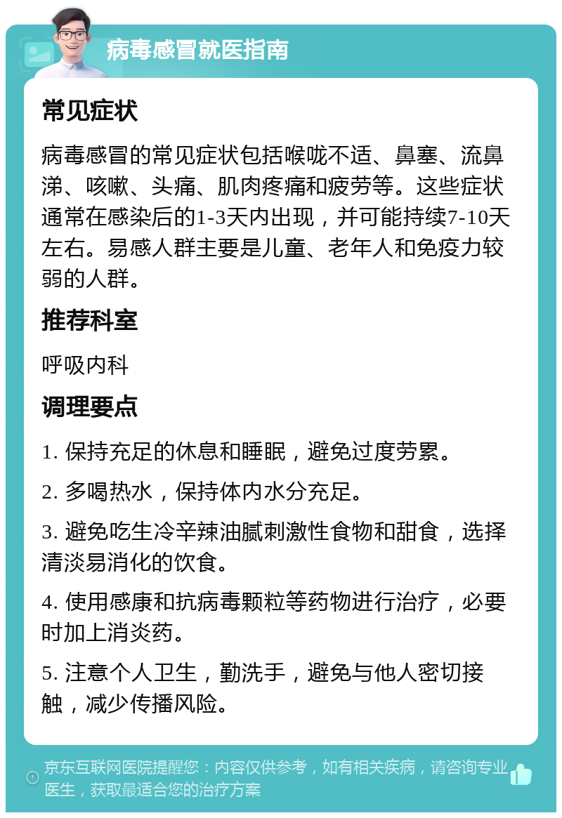 病毒感冒就医指南 常见症状 病毒感冒的常见症状包括喉咙不适、鼻塞、流鼻涕、咳嗽、头痛、肌肉疼痛和疲劳等。这些症状通常在感染后的1-3天内出现，并可能持续7-10天左右。易感人群主要是儿童、老年人和免疫力较弱的人群。 推荐科室 呼吸内科 调理要点 1. 保持充足的休息和睡眠，避免过度劳累。 2. 多喝热水，保持体内水分充足。 3. 避免吃生冷辛辣油腻刺激性食物和甜食，选择清淡易消化的饮食。 4. 使用感康和抗病毒颗粒等药物进行治疗，必要时加上消炎药。 5. 注意个人卫生，勤洗手，避免与他人密切接触，减少传播风险。