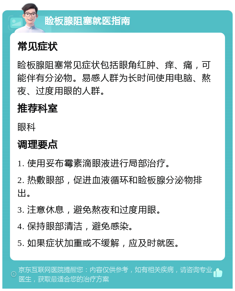 睑板腺阻塞就医指南 常见症状 睑板腺阻塞常见症状包括眼角红肿、痒、痛，可能伴有分泌物。易感人群为长时间使用电脑、熬夜、过度用眼的人群。 推荐科室 眼科 调理要点 1. 使用妥布霉素滴眼液进行局部治疗。 2. 热敷眼部，促进血液循环和睑板腺分泌物排出。 3. 注意休息，避免熬夜和过度用眼。 4. 保持眼部清洁，避免感染。 5. 如果症状加重或不缓解，应及时就医。