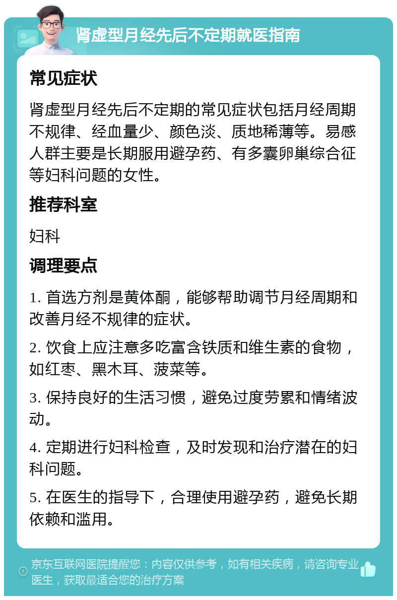 肾虚型月经先后不定期就医指南 常见症状 肾虚型月经先后不定期的常见症状包括月经周期不规律、经血量少、颜色淡、质地稀薄等。易感人群主要是长期服用避孕药、有多囊卵巢综合征等妇科问题的女性。 推荐科室 妇科 调理要点 1. 首选方剂是黄体酮，能够帮助调节月经周期和改善月经不规律的症状。 2. 饮食上应注意多吃富含铁质和维生素的食物，如红枣、黑木耳、菠菜等。 3. 保持良好的生活习惯，避免过度劳累和情绪波动。 4. 定期进行妇科检查，及时发现和治疗潜在的妇科问题。 5. 在医生的指导下，合理使用避孕药，避免长期依赖和滥用。