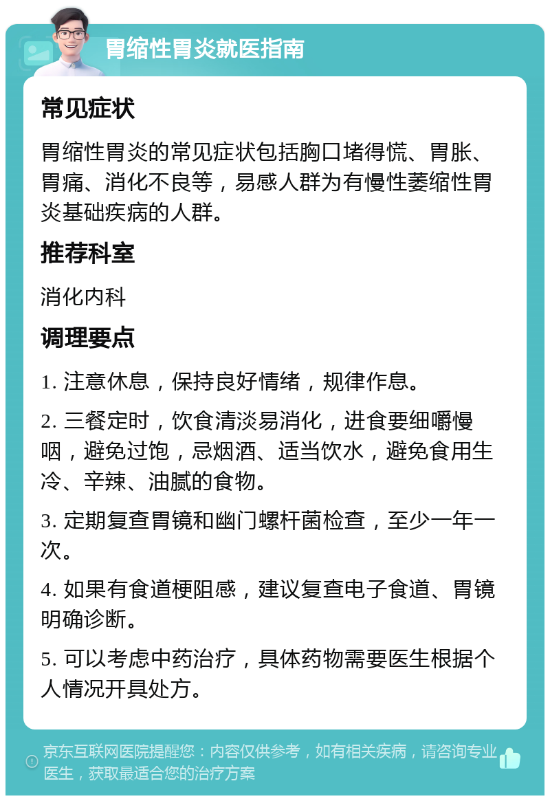 胃缩性胃炎就医指南 常见症状 胃缩性胃炎的常见症状包括胸口堵得慌、胃胀、胃痛、消化不良等，易感人群为有慢性萎缩性胃炎基础疾病的人群。 推荐科室 消化内科 调理要点 1. 注意休息，保持良好情绪，规律作息。 2. 三餐定时，饮食清淡易消化，进食要细嚼慢咽，避免过饱，忌烟酒、适当饮水，避免食用生冷、辛辣、油腻的食物。 3. 定期复查胃镜和幽门螺杆菌检查，至少一年一次。 4. 如果有食道梗阻感，建议复查电子食道、胃镜明确诊断。 5. 可以考虑中药治疗，具体药物需要医生根据个人情况开具处方。