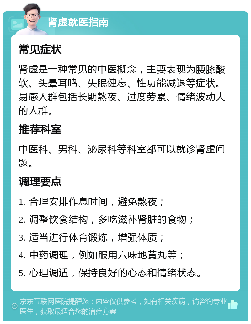 肾虚就医指南 常见症状 肾虚是一种常见的中医概念，主要表现为腰膝酸软、头晕耳鸣、失眠健忘、性功能减退等症状。易感人群包括长期熬夜、过度劳累、情绪波动大的人群。 推荐科室 中医科、男科、泌尿科等科室都可以就诊肾虚问题。 调理要点 1. 合理安排作息时间，避免熬夜； 2. 调整饮食结构，多吃滋补肾脏的食物； 3. 适当进行体育锻炼，增强体质； 4. 中药调理，例如服用六味地黄丸等； 5. 心理调适，保持良好的心态和情绪状态。