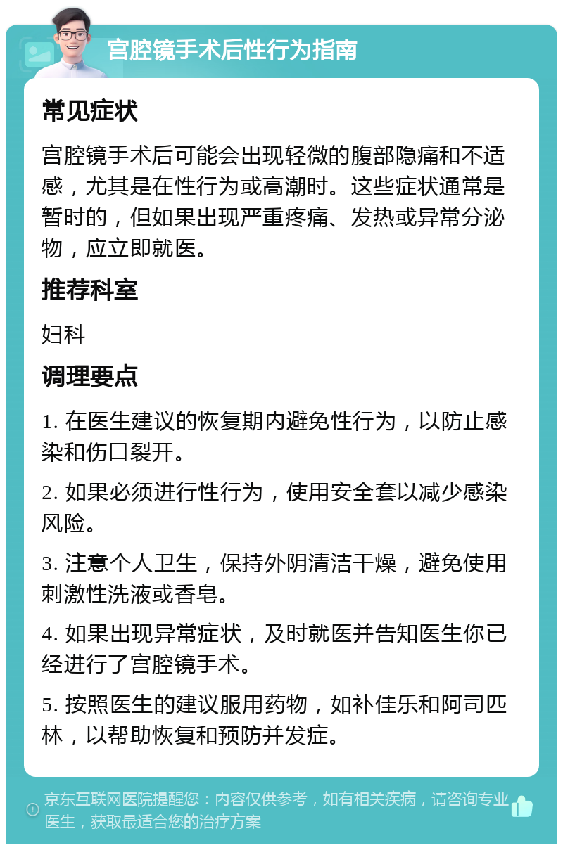 宫腔镜手术后性行为指南 常见症状 宫腔镜手术后可能会出现轻微的腹部隐痛和不适感，尤其是在性行为或高潮时。这些症状通常是暂时的，但如果出现严重疼痛、发热或异常分泌物，应立即就医。 推荐科室 妇科 调理要点 1. 在医生建议的恢复期内避免性行为，以防止感染和伤口裂开。 2. 如果必须进行性行为，使用安全套以减少感染风险。 3. 注意个人卫生，保持外阴清洁干燥，避免使用刺激性洗液或香皂。 4. 如果出现异常症状，及时就医并告知医生你已经进行了宫腔镜手术。 5. 按照医生的建议服用药物，如补佳乐和阿司匹林，以帮助恢复和预防并发症。