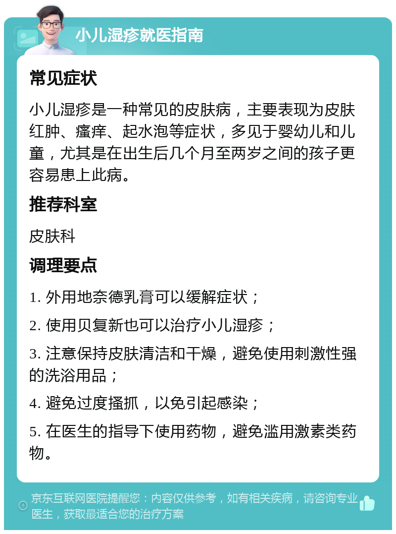 小儿湿疹就医指南 常见症状 小儿湿疹是一种常见的皮肤病，主要表现为皮肤红肿、瘙痒、起水泡等症状，多见于婴幼儿和儿童，尤其是在出生后几个月至两岁之间的孩子更容易患上此病。 推荐科室 皮肤科 调理要点 1. 外用地奈德乳膏可以缓解症状； 2. 使用贝复新也可以治疗小儿湿疹； 3. 注意保持皮肤清洁和干燥，避免使用刺激性强的洗浴用品； 4. 避免过度搔抓，以免引起感染； 5. 在医生的指导下使用药物，避免滥用激素类药物。