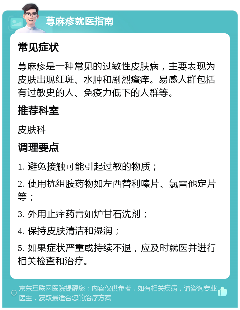 荨麻疹就医指南 常见症状 荨麻疹是一种常见的过敏性皮肤病，主要表现为皮肤出现红斑、水肿和剧烈瘙痒。易感人群包括有过敏史的人、免疫力低下的人群等。 推荐科室 皮肤科 调理要点 1. 避免接触可能引起过敏的物质； 2. 使用抗组胺药物如左西替利嗪片、氯雷他定片等； 3. 外用止痒药膏如炉甘石洗剂； 4. 保持皮肤清洁和湿润； 5. 如果症状严重或持续不退，应及时就医并进行相关检查和治疗。