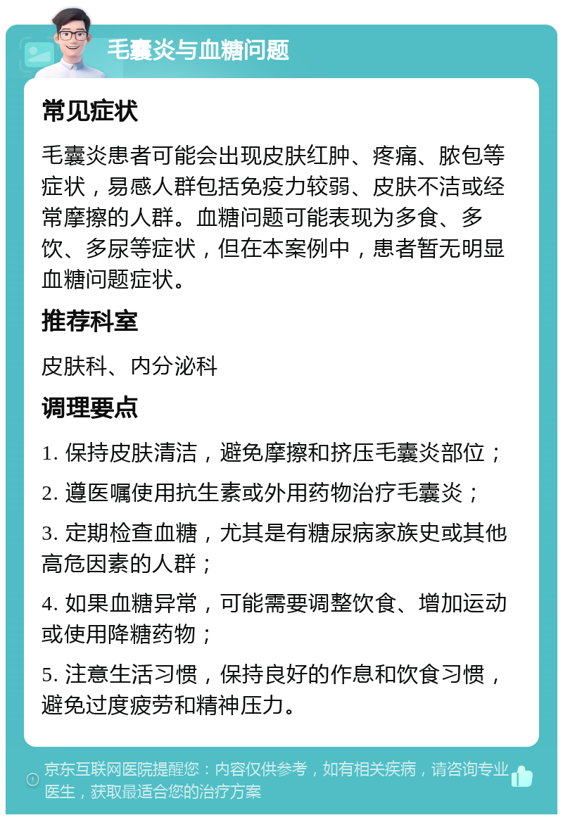 毛囊炎与血糖问题 常见症状 毛囊炎患者可能会出现皮肤红肿、疼痛、脓包等症状，易感人群包括免疫力较弱、皮肤不洁或经常摩擦的人群。血糖问题可能表现为多食、多饮、多尿等症状，但在本案例中，患者暂无明显血糖问题症状。 推荐科室 皮肤科、内分泌科 调理要点 1. 保持皮肤清洁，避免摩擦和挤压毛囊炎部位； 2. 遵医嘱使用抗生素或外用药物治疗毛囊炎； 3. 定期检查血糖，尤其是有糖尿病家族史或其他高危因素的人群； 4. 如果血糖异常，可能需要调整饮食、增加运动或使用降糖药物； 5. 注意生活习惯，保持良好的作息和饮食习惯，避免过度疲劳和精神压力。