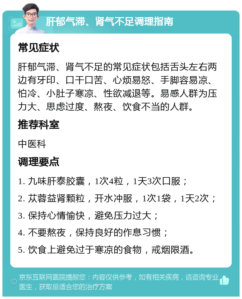 肝郁气滞、肾气不足调理指南 常见症状 肝郁气滞、肾气不足的常见症状包括舌头左右两边有牙印、口干口苦、心烦易怒、手脚容易凉、怕冷、小肚子寒凉、性欲减退等。易感人群为压力大、思虑过度、熬夜、饮食不当的人群。 推荐科室 中医科 调理要点 1. 九味肝泰胶囊，1次4粒，1天3次口服； 2. 苁蓉益肾颗粒，开水冲服，1次1袋，1天2次； 3. 保持心情愉快，避免压力过大； 4. 不要熬夜，保持良好的作息习惯； 5. 饮食上避免过于寒凉的食物，戒烟限酒。