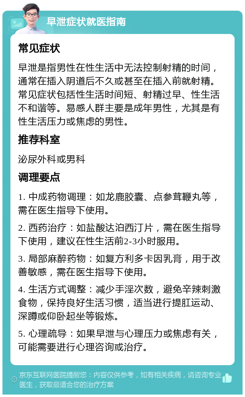 早泄症状就医指南 常见症状 早泄是指男性在性生活中无法控制射精的时间，通常在插入阴道后不久或甚至在插入前就射精。常见症状包括性生活时间短、射精过早、性生活不和谐等。易感人群主要是成年男性，尤其是有性生活压力或焦虑的男性。 推荐科室 泌尿外科或男科 调理要点 1. 中成药物调理：如龙鹿胶囊、点参茸鞭丸等，需在医生指导下使用。 2. 西药治疗：如盐酸达泊西汀片，需在医生指导下使用，建议在性生活前2-3小时服用。 3. 局部麻醉药物：如复方利多卡因乳膏，用于改善敏感，需在医生指导下使用。 4. 生活方式调整：减少手淫次数，避免辛辣刺激食物，保持良好生活习惯，适当进行提肛运动、深蹲或仰卧起坐等锻炼。 5. 心理疏导：如果早泄与心理压力或焦虑有关，可能需要进行心理咨询或治疗。