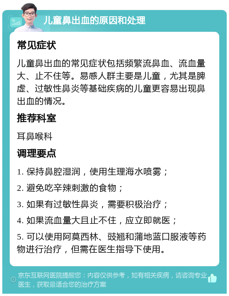 儿童鼻出血的原因和处理 常见症状 儿童鼻出血的常见症状包括频繁流鼻血、流血量大、止不住等。易感人群主要是儿童，尤其是脾虚、过敏性鼻炎等基础疾病的儿童更容易出现鼻出血的情况。 推荐科室 耳鼻喉科 调理要点 1. 保持鼻腔湿润，使用生理海水喷雾； 2. 避免吃辛辣刺激的食物； 3. 如果有过敏性鼻炎，需要积极治疗； 4. 如果流血量大且止不住，应立即就医； 5. 可以使用阿莫西林、豉翘和蒲地蓝口服液等药物进行治疗，但需在医生指导下使用。