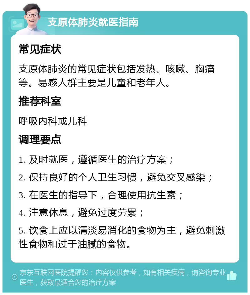 支原体肺炎就医指南 常见症状 支原体肺炎的常见症状包括发热、咳嗽、胸痛等。易感人群主要是儿童和老年人。 推荐科室 呼吸内科或儿科 调理要点 1. 及时就医，遵循医生的治疗方案； 2. 保持良好的个人卫生习惯，避免交叉感染； 3. 在医生的指导下，合理使用抗生素； 4. 注意休息，避免过度劳累； 5. 饮食上应以清淡易消化的食物为主，避免刺激性食物和过于油腻的食物。