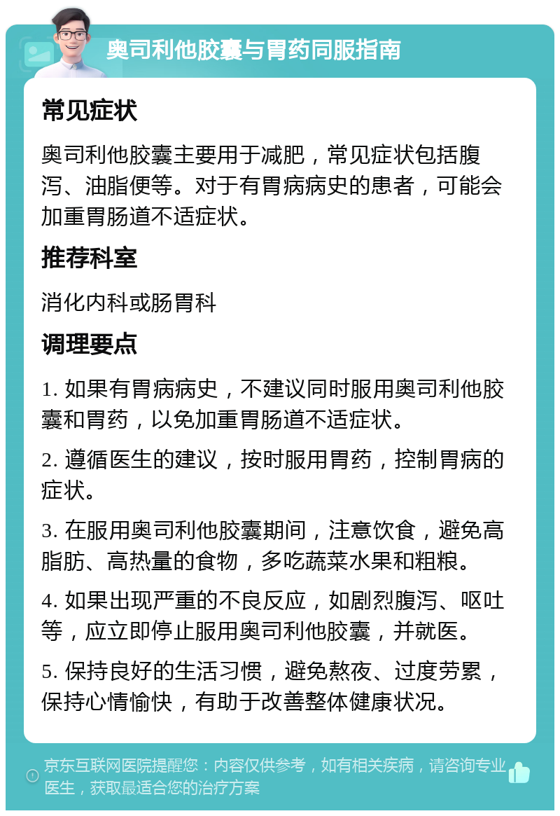 奥司利他胶囊与胃药同服指南 常见症状 奥司利他胶囊主要用于减肥，常见症状包括腹泻、油脂便等。对于有胃病病史的患者，可能会加重胃肠道不适症状。 推荐科室 消化内科或肠胃科 调理要点 1. 如果有胃病病史，不建议同时服用奥司利他胶囊和胃药，以免加重胃肠道不适症状。 2. 遵循医生的建议，按时服用胃药，控制胃病的症状。 3. 在服用奥司利他胶囊期间，注意饮食，避免高脂肪、高热量的食物，多吃蔬菜水果和粗粮。 4. 如果出现严重的不良反应，如剧烈腹泻、呕吐等，应立即停止服用奥司利他胶囊，并就医。 5. 保持良好的生活习惯，避免熬夜、过度劳累，保持心情愉快，有助于改善整体健康状况。