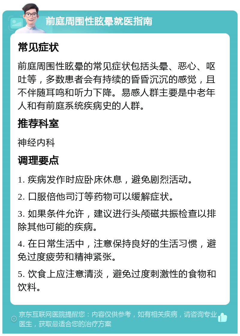 前庭周围性眩晕就医指南 常见症状 前庭周围性眩晕的常见症状包括头晕、恶心、呕吐等，多数患者会有持续的昏昏沉沉的感觉，且不伴随耳鸣和听力下降。易感人群主要是中老年人和有前庭系统疾病史的人群。 推荐科室 神经内科 调理要点 1. 疾病发作时应卧床休息，避免剧烈活动。 2. 口服倍他司汀等药物可以缓解症状。 3. 如果条件允许，建议进行头颅磁共振检查以排除其他可能的疾病。 4. 在日常生活中，注意保持良好的生活习惯，避免过度疲劳和精神紧张。 5. 饮食上应注意清淡，避免过度刺激性的食物和饮料。