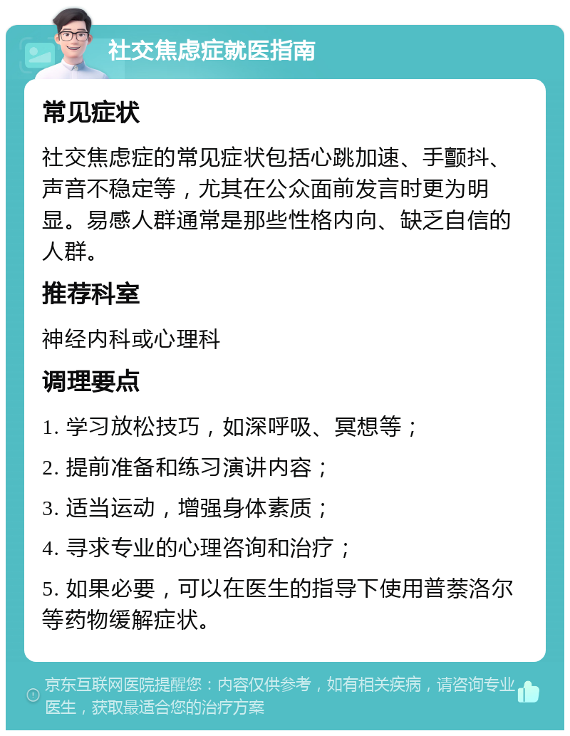 社交焦虑症就医指南 常见症状 社交焦虑症的常见症状包括心跳加速、手颤抖、声音不稳定等，尤其在公众面前发言时更为明显。易感人群通常是那些性格内向、缺乏自信的人群。 推荐科室 神经内科或心理科 调理要点 1. 学习放松技巧，如深呼吸、冥想等； 2. 提前准备和练习演讲内容； 3. 适当运动，增强身体素质； 4. 寻求专业的心理咨询和治疗； 5. 如果必要，可以在医生的指导下使用普萘洛尔等药物缓解症状。