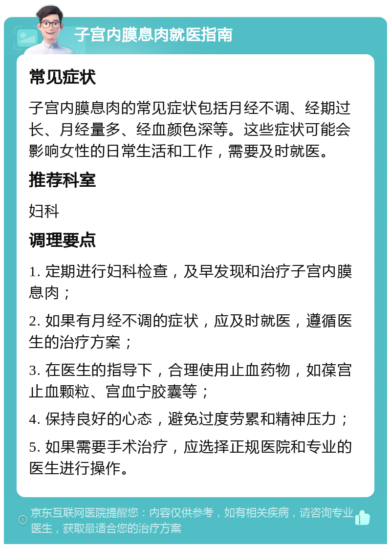 子宫内膜息肉就医指南 常见症状 子宫内膜息肉的常见症状包括月经不调、经期过长、月经量多、经血颜色深等。这些症状可能会影响女性的日常生活和工作，需要及时就医。 推荐科室 妇科 调理要点 1. 定期进行妇科检查，及早发现和治疗子宫内膜息肉； 2. 如果有月经不调的症状，应及时就医，遵循医生的治疗方案； 3. 在医生的指导下，合理使用止血药物，如葆宫止血颗粒、宫血宁胶囊等； 4. 保持良好的心态，避免过度劳累和精神压力； 5. 如果需要手术治疗，应选择正规医院和专业的医生进行操作。