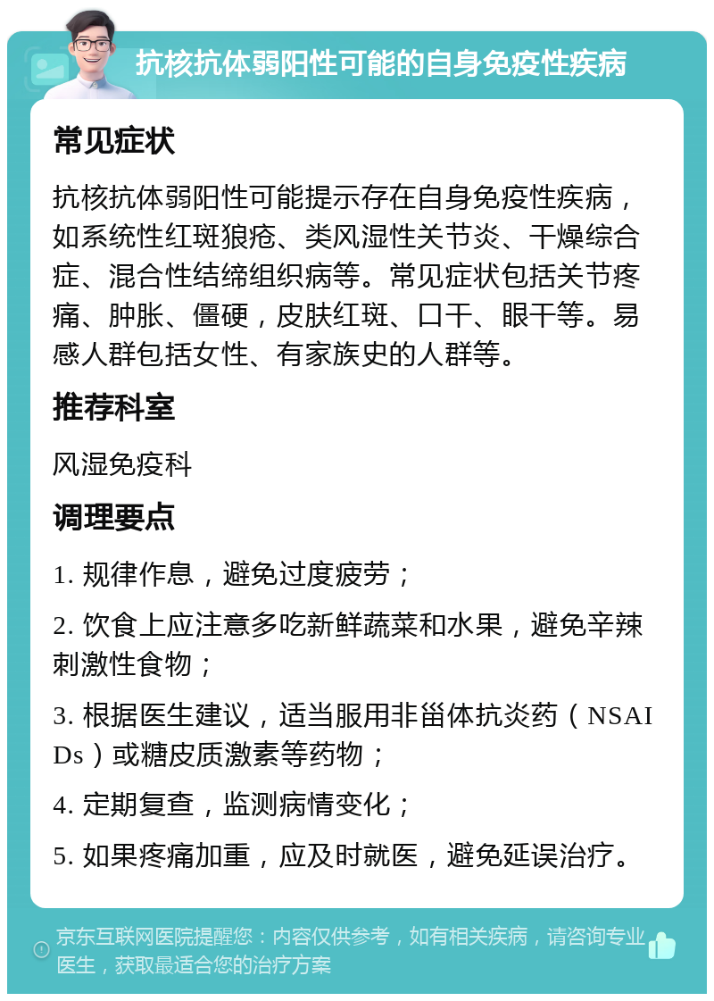 抗核抗体弱阳性可能的自身免疫性疾病 常见症状 抗核抗体弱阳性可能提示存在自身免疫性疾病，如系统性红斑狼疮、类风湿性关节炎、干燥综合症、混合性结缔组织病等。常见症状包括关节疼痛、肿胀、僵硬，皮肤红斑、口干、眼干等。易感人群包括女性、有家族史的人群等。 推荐科室 风湿免疫科 调理要点 1. 规律作息，避免过度疲劳； 2. 饮食上应注意多吃新鲜蔬菜和水果，避免辛辣刺激性食物； 3. 根据医生建议，适当服用非甾体抗炎药（NSAIDs）或糖皮质激素等药物； 4. 定期复查，监测病情变化； 5. 如果疼痛加重，应及时就医，避免延误治疗。