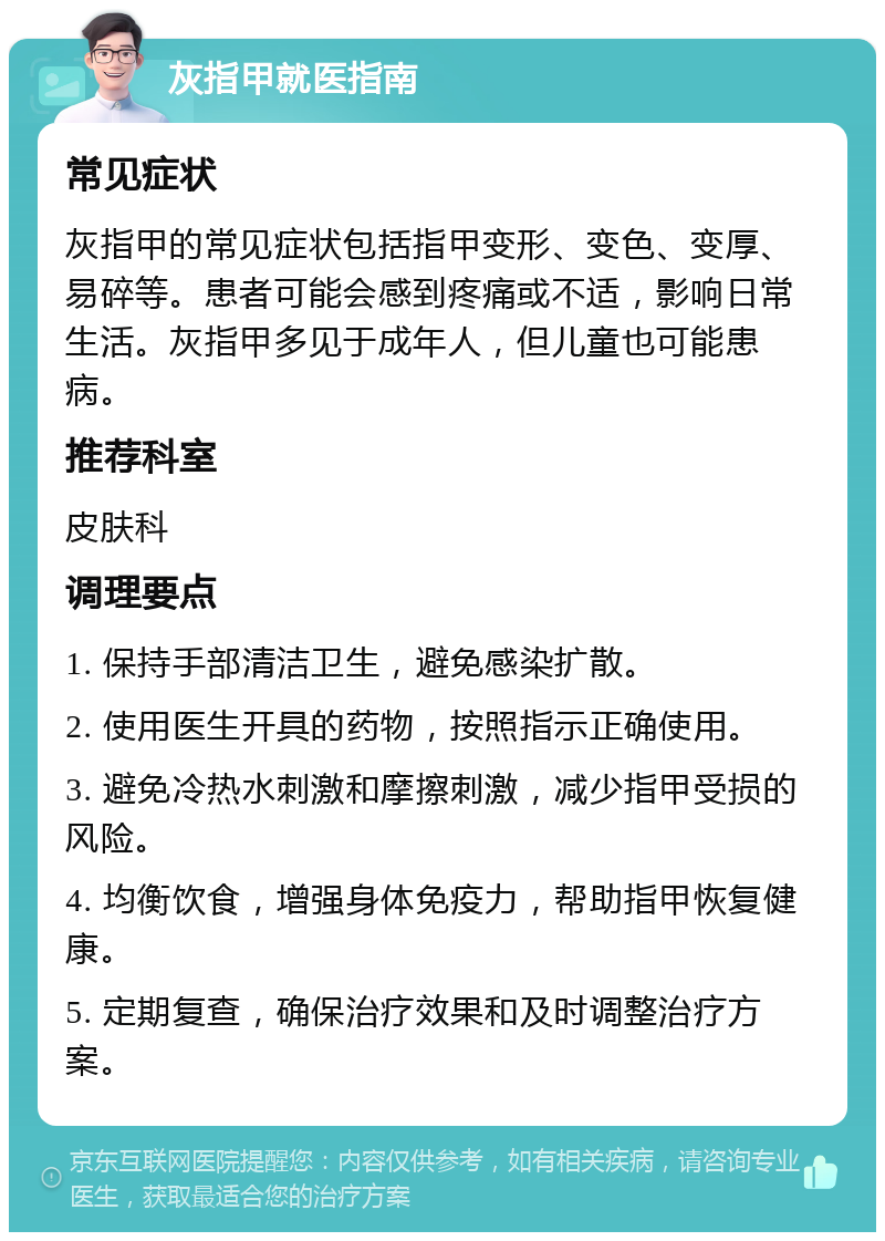 灰指甲就医指南 常见症状 灰指甲的常见症状包括指甲变形、变色、变厚、易碎等。患者可能会感到疼痛或不适，影响日常生活。灰指甲多见于成年人，但儿童也可能患病。 推荐科室 皮肤科 调理要点 1. 保持手部清洁卫生，避免感染扩散。 2. 使用医生开具的药物，按照指示正确使用。 3. 避免冷热水刺激和摩擦刺激，减少指甲受损的风险。 4. 均衡饮食，增强身体免疫力，帮助指甲恢复健康。 5. 定期复查，确保治疗效果和及时调整治疗方案。