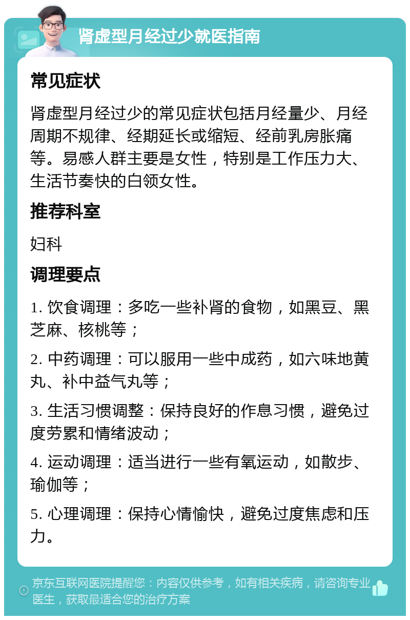 肾虚型月经过少就医指南 常见症状 肾虚型月经过少的常见症状包括月经量少、月经周期不规律、经期延长或缩短、经前乳房胀痛等。易感人群主要是女性，特别是工作压力大、生活节奏快的白领女性。 推荐科室 妇科 调理要点 1. 饮食调理：多吃一些补肾的食物，如黑豆、黑芝麻、核桃等； 2. 中药调理：可以服用一些中成药，如六味地黄丸、补中益气丸等； 3. 生活习惯调整：保持良好的作息习惯，避免过度劳累和情绪波动； 4. 运动调理：适当进行一些有氧运动，如散步、瑜伽等； 5. 心理调理：保持心情愉快，避免过度焦虑和压力。